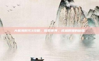 大航海时代3攻略，探索世界、成就辉煌的秘籍