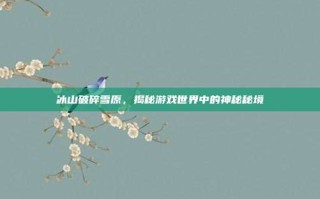 冰山破碎雪原，揭秘游戏世界中的神秘秘境