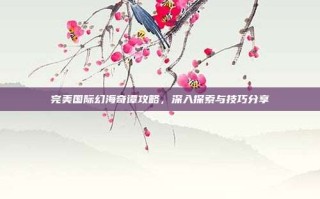 完美国际幻海奇谭攻略，深入探索与技巧分享