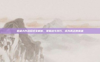 英雄大作战招式全解析，掌握战斗技巧，成为真正的英雄