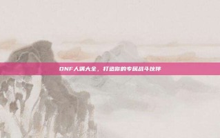 DNF人偶大全，打造你的专属战斗伙伴