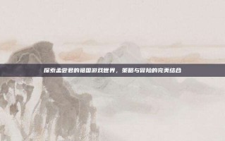 探索孟尝君的祖国游戏世界，策略与冒险的完美结合