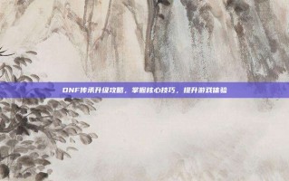 DNF传承升级攻略，掌握核心技巧，提升游戏体验