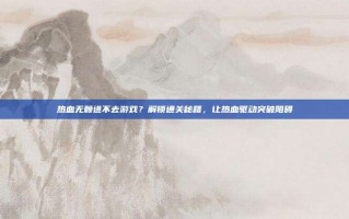 热血无赖进不去游戏？解锁通关秘籍，让热血驱动突破阻碍