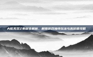 大蛇无双Z素材全解析，解锁游戏独特玩法与高价值攻略