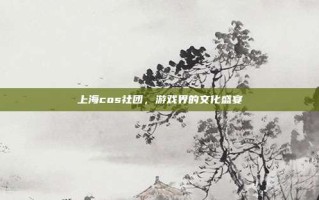 上海cos社团，游戏界的文化盛宴