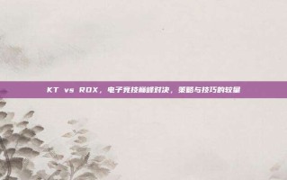KT vs ROX，电子竞技巅峰对决，策略与技巧的较量