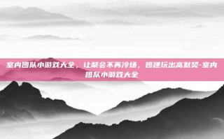室内团队小游戏大全，让聚会不再冷场，团建玩出高默契-室内团队小游戏大全
