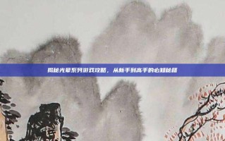 揭秘光晕系列游戏攻略，从新手到高手的必知秘籍