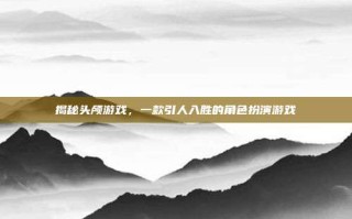 揭秘头颅游戏，一款引人入胜的角色扮演游戏