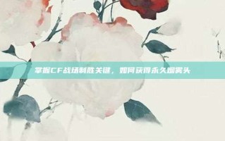 掌握CF战场制胜关键，如何获得永久烟雾头