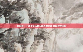 新征途，一场关于未知与成长的游戏-新征途好玩吗