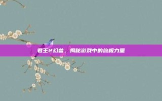 君王2幻兽，揭秘游戏中的终极力量
