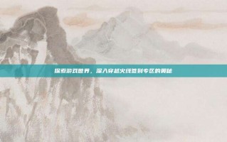 探索游戏世界，深入穿越火线签到专区的奥秘