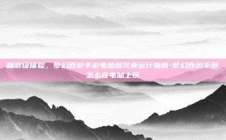 端游级体验，梦幻西游手游电脑版完美运行指南-梦幻西游手游怎么在电脑上玩