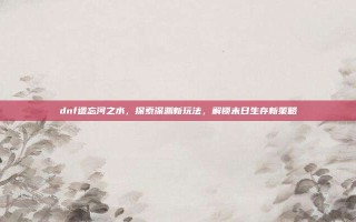 dnf遗忘河之水，探索深渊新玩法，解锁末日生存新策略