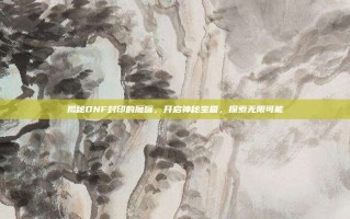 揭秘DNF封印的魔罐，开启神秘宝箱，探索无限可能