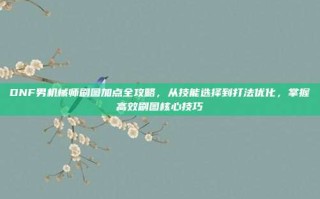 DNF男机械师刷图加点全攻略，从技能选择到打法优化，掌握高效刷图核心技巧