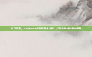 游戏资讯，8火法Pve天赋配置全攻略，打造高效减伤副本利器