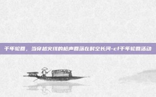 千年轮回，当穿越火线的枪声回荡在时空长河-cf千年轮回活动