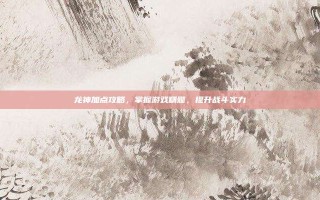 龙神加点攻略，掌握游戏精髓，提升战斗实力