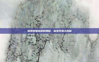 探索螳螂高原的奥秘，稀有生物大揭秘