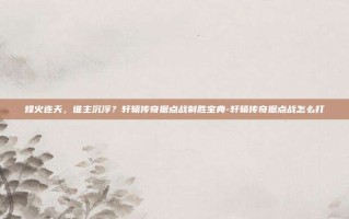 烽火连天，谁主沉浮？轩辕传奇据点战制胜宝典-轩辕传奇据点战怎么打