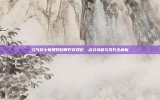 元气骑士破解版自带作弊浮窗，游戏攻略与技巧全解析
