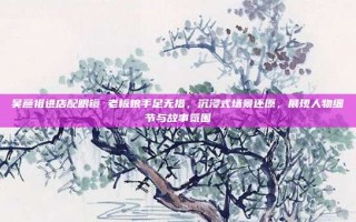 吴彦祖进店配眼镜 老板娘手足无措，沉浸式场景还原，展现人物细节与故事氛围