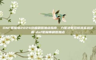 DNF驱魔师2024终极刷图加点指南，力驱法驱双修流实战详解-dnf驱魔师刷图加点