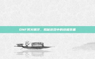 DNF冥火钢牙，揭秘游戏中的终极装备