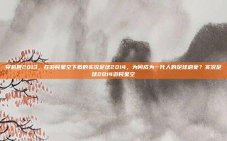 穿越回2013，在游民星空下载的实况足球2014，为何成为一代人的足球启蒙？实况足球2014游民星空