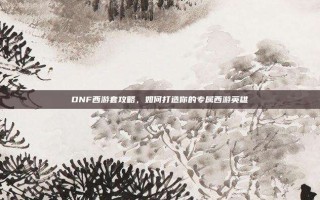 DNF西游套攻略，如何打造你的专属西游英雄