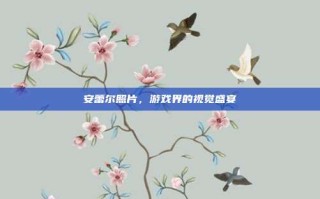 安蕾尔照片，游戏界的视觉盛宴