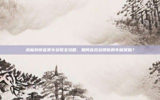 武林外传嘉奖令获取全攻略，如何高效获得你的专属奖励？