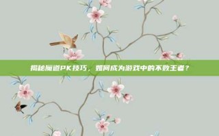 揭秘魔道PK技巧，如何成为游戏中的不败王者？