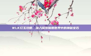 WLK红玉攻略，深入探索魔兽世界中的神秘宝石