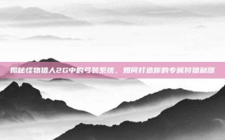 揭秘怪物猎人2G中的弓装系统，如何打造你的专属狩猎利器