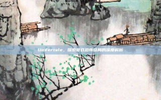 Undertale，探索游戏恐怖结局的深度解析