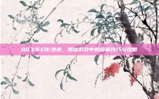 QQ飞车幻影绝迹，揭秘游戏中的隐藏技巧与攻略