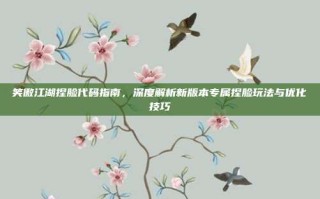 笑傲江湖捏脸代码指南，深度解析新版本专属捏脸玩法与优化技巧