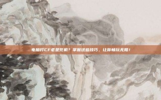 电脑打CF老是死机？掌握这些技巧，让你畅玩无阻！