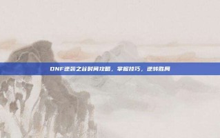 DNF逆袭之谷时间攻略，掌握技巧，逆转胜局