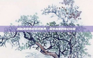 揭秘真爱西游游戏世界，探索真爱的奇幻旅程