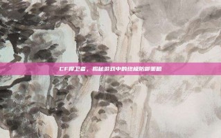 CF捍卫者，揭秘游戏中的终极防御策略