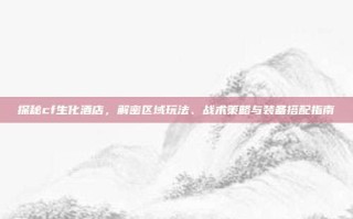 探秘cf生化酒店，解密区域玩法、战术策略与装备搭配指南