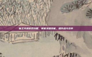 仙之天缘游戏攻略，掌握关键技能，提升战斗效率