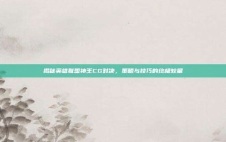 揭秘英雄联盟神王CG对决，策略与技巧的终极较量