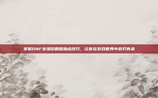 掌握DNF女漫游刷图加点技巧，让你在游戏世界中游刃有余