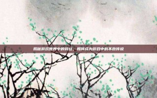 揭秘游戏世界中的毅丝，如何成为游戏中的不败传说